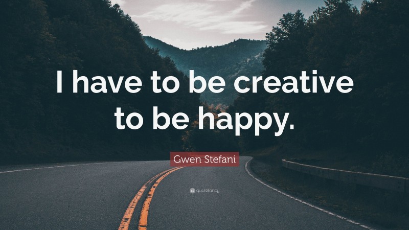 Gwen Stefani Quote: “I have to be creative to be happy.”