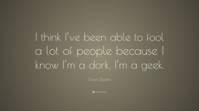 Gwen Stefani Quote: “I think I’ve been able to fool a lot of people because I know I’m a dork. I’m a geek.”