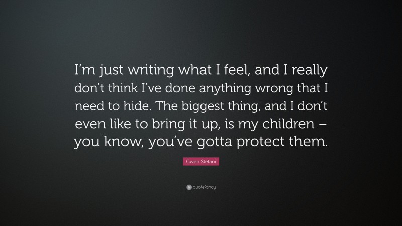 Gwen Stefani Quote: “I’m just writing what I feel, and I really don’t think I’ve done anything wrong that I need to hide. The biggest thing, and I don’t even like to bring it up, is my children – you know, you’ve gotta protect them.”