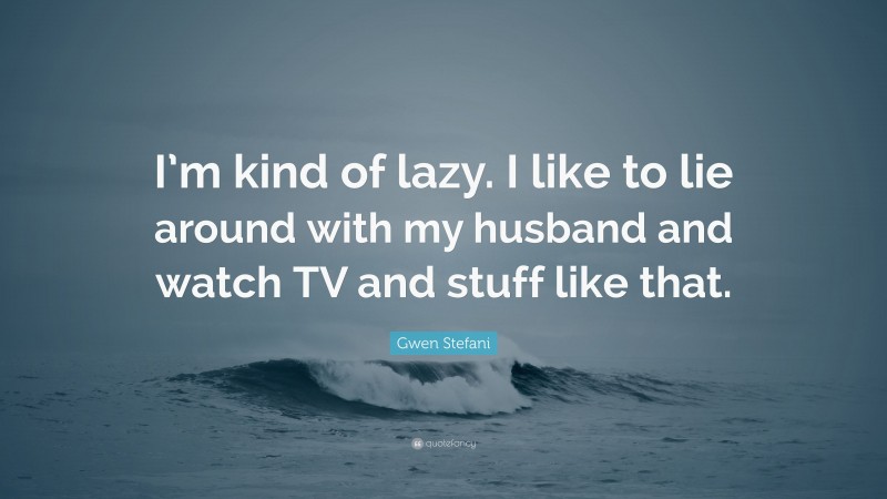 Gwen Stefani Quote: “I’m kind of lazy. I like to lie around with my husband and watch TV and stuff like that.”