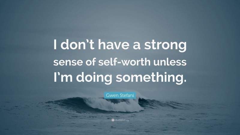 Gwen Stefani Quote: “I don’t have a strong sense of self-worth unless I’m doing something.”