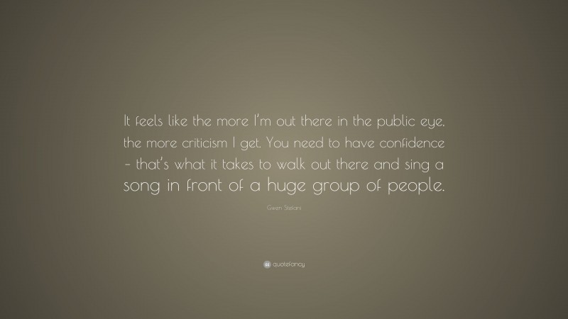 Gwen Stefani Quote: “It feels like the more I’m out there in the public eye, the more criticism I get. You need to have confidence – that’s what it takes to walk out there and sing a song in front of a huge group of people.”