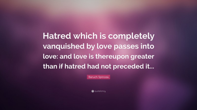 Baruch Spinoza Quote: “Hatred which is completely vanquished by love passes into love: and love is thereupon greater than if hatred had not preceded it...”