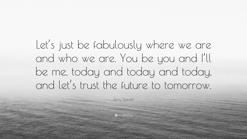 Jerry Spinelli Quote: “Let’s just be fabulously where we are and who we are. You be you and I’ll be me, today and today and today, and let’s trust the future to tomorrow.”