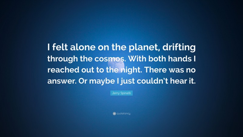 Jerry Spinelli Quote: “I felt alone on the planet, drifting through the cosmos. With both hands I reached out to the night. There was no answer. Or maybe I just couldn’t hear it.”