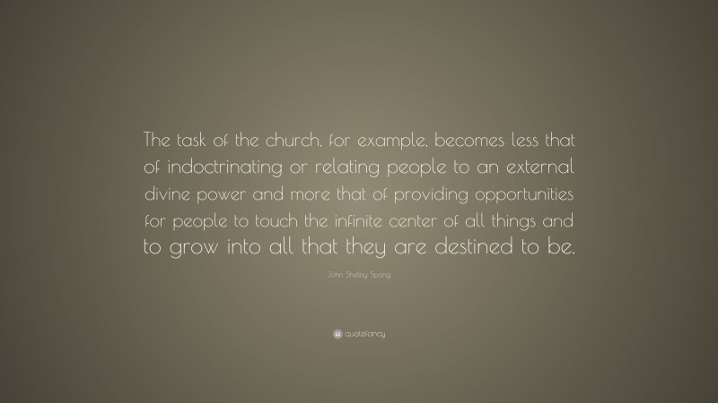 John Shelby Spong Quote: “The task of the church, for example, becomes less that of indoctrinating or relating people to an external divine power and more that of providing opportunities for people to touch the infinite center of all things and to grow into all that they are destined to be.”
