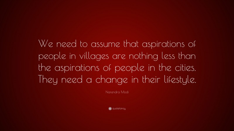 Narendra Modi Quote: “We need to assume that aspirations of people in villages are nothing less than the aspirations of people in the cities. They need a change in their lifestyle.”