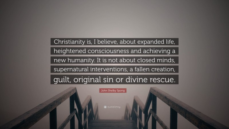 John Shelby Spong Quote: “Christianity is, I believe, about expanded life, heightened consciousness and achieving a new humanity. It is not about closed minds, supernatural interventions, a fallen creation, guilt, original sin or divine rescue.”