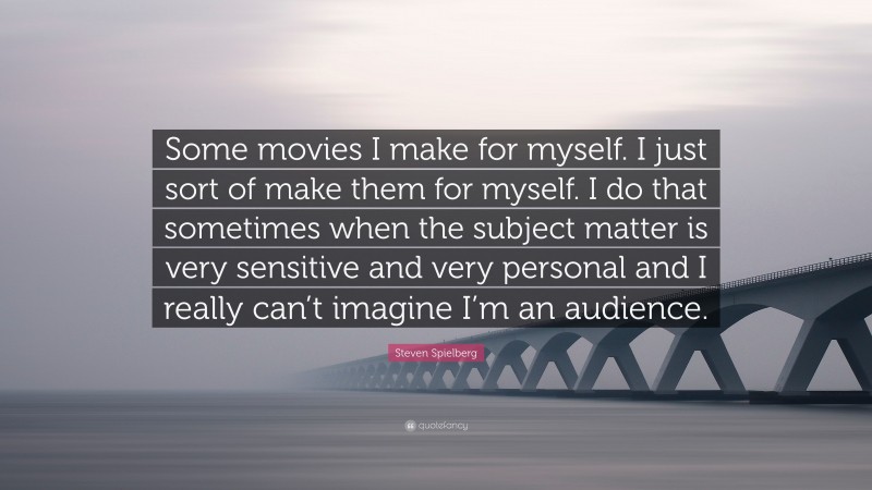 Steven Spielberg Quote: “Some movies I make for myself. I just sort of make them for myself. I do that sometimes when the subject matter is very sensitive and very personal and I really can’t imagine I’m an audience.”