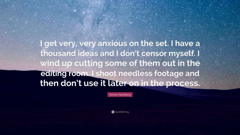 Steven Spielberg Quote: “I get very, very anxious on the set. I have a thousand ideas and I don’t censor myself. I wind up cutting some of them out in the editing room. I shoot needless footage and then don’t use it later on in the process.”