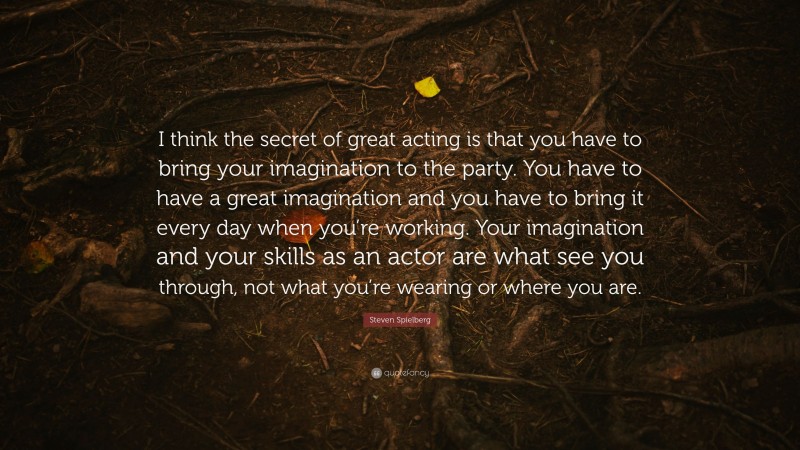 Steven Spielberg Quote: “I think the secret of great acting is that you have to bring your imagination to the party. You have to have a great imagination and you have to bring it every day when you’re working. Your imagination and your skills as an actor are what see you through, not what you’re wearing or where you are.”