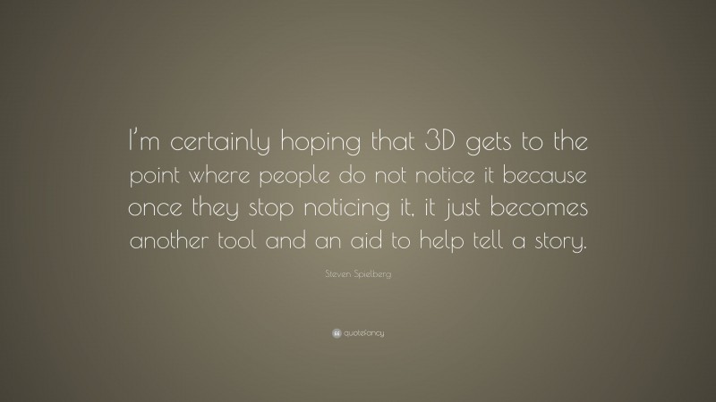 Steven Spielberg Quote: “I’m certainly hoping that 3D gets to the point where people do not notice it because once they stop noticing it, it just becomes another tool and an aid to help tell a story.”
