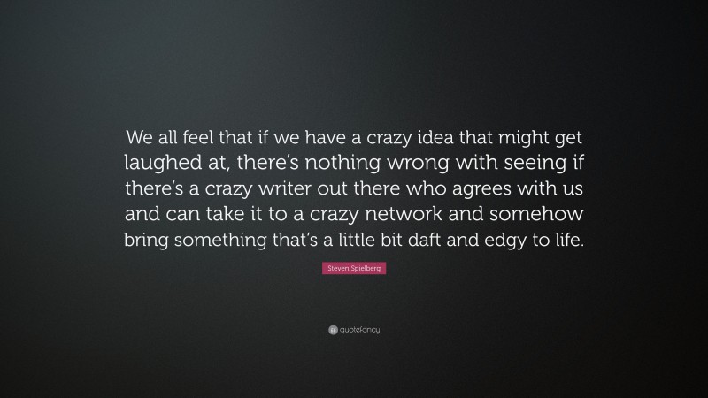 Steven Spielberg Quote: “We all feel that if we have a crazy idea that might get laughed at, there’s nothing wrong with seeing if there’s a crazy writer out there who agrees with us and can take it to a crazy network and somehow bring something that’s a little bit daft and edgy to life.”