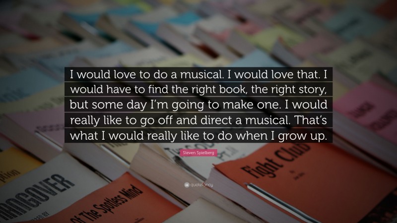 Steven Spielberg Quote: “I would love to do a musical. I would love that. I would have to find the right book, the right story, but some day I’m going to make one. I would really like to go off and direct a musical. That’s what I would really like to do when I grow up.”