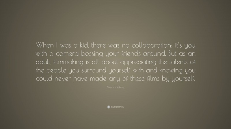 Steven Spielberg Quote: “When I was a kid, there was no collaboration; it’s you with a camera bossing your friends around. But as an adult, filmmaking is all about appreciating the talents of the people you surround yourself with and knowing you could never have made any of these films by yourself.”