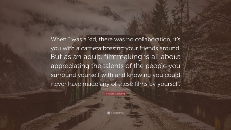 Steven Spielberg Quote: “When I was a kid, there was no collaboration; it’s you with a camera bossing your friends around. But as an adult, filmmaking is all about appreciating the talents of the people you surround yourself with and knowing you could never have made any of these films by yourself.”