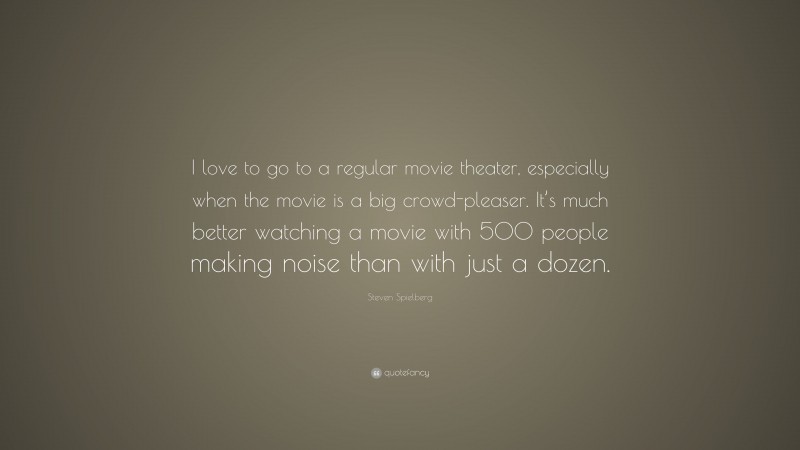 Steven Spielberg Quote: “I love to go to a regular movie theater, especially when the movie is a big crowd-pleaser. It’s much better watching a movie with 500 people making noise than with just a dozen.”