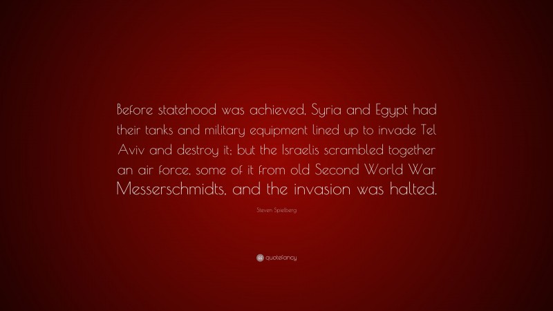 Steven Spielberg Quote: “Before statehood was achieved, Syria and Egypt had their tanks and military equipment lined up to invade Tel Aviv and destroy it; but the Israelis scrambled together an air force, some of it from old Second World War Messerschmidts, and the invasion was halted.”