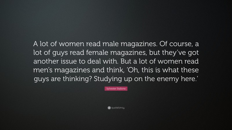 Sylvester Stallone Quote: “A lot of women read male magazines. Of course, a lot of guys read female magazines, but they’ve got another issue to deal with. But a lot of women read men’s magazines and think, ‘Oh, this is what these guys are thinking? Studying up on the enemy here.’”