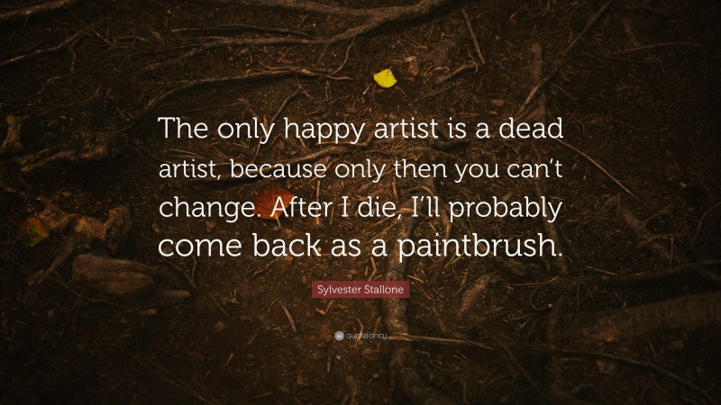 Sylvester Stallone Quote: “The only happy artist is a dead artist, because only then you can’t change. After I die, I’ll probably come back as a paintbrush.”