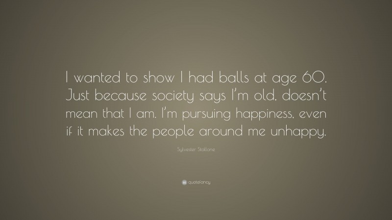Sylvester Stallone Quote: “I wanted to show I had balls at age 60. Just because society says I’m old, doesn’t mean that I am. I’m pursuing happiness, even if it makes the people around me unhappy.”