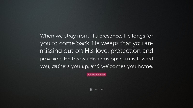 Charles F. Stanley Quote: “When we stray from His presence, He longs for you to come back. He weeps that you are missing out on His love, protection and provision. He throws His arms open, runs toward you, gathers you up, and welcomes you home.”