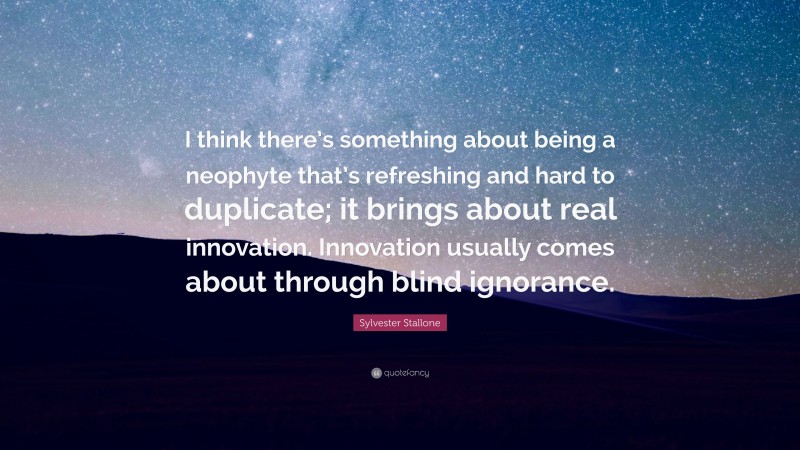 Sylvester Stallone Quote: “I think there’s something about being a neophyte that’s refreshing and hard to duplicate; it brings about real innovation. Innovation usually comes about through blind ignorance.”
