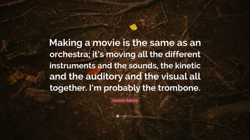 Sylvester Stallone Quote: “Making a movie is the same as an orchestra; it’s moving all the different instruments and the sounds, the kinetic and the auditory and the visual all together. I’m probably the trombone.”