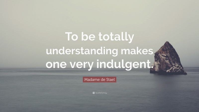 Madame de Stael Quote: “To be totally understanding makes one very indulgent.”