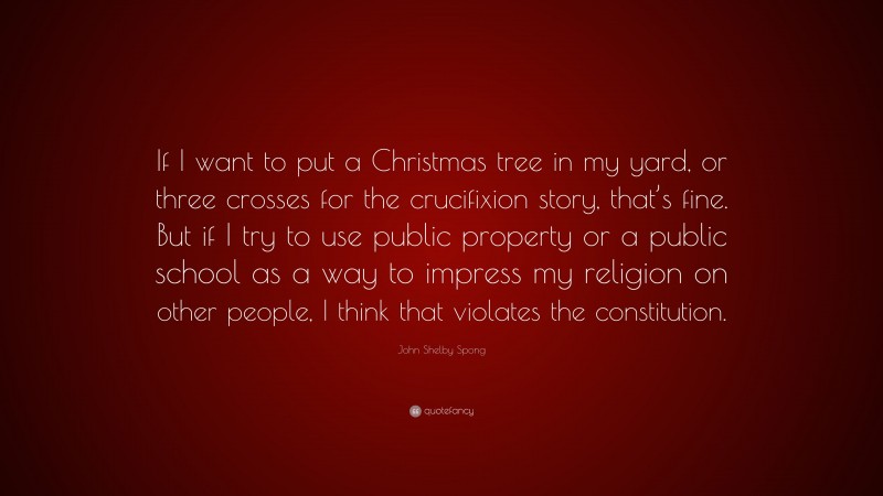 John Shelby Spong Quote: “If I want to put a Christmas tree in my yard, or three crosses for the crucifixion story, that’s fine. But if I try to use public property or a public school as a way to impress my religion on other people, I think that violates the constitution.”