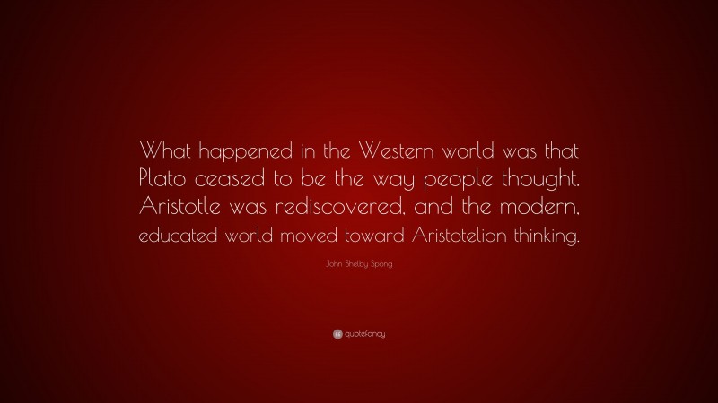 John Shelby Spong Quote: “What happened in the Western world was that Plato ceased to be the way people thought. Aristotle was rediscovered, and the modern, educated world moved toward Aristotelian thinking.”