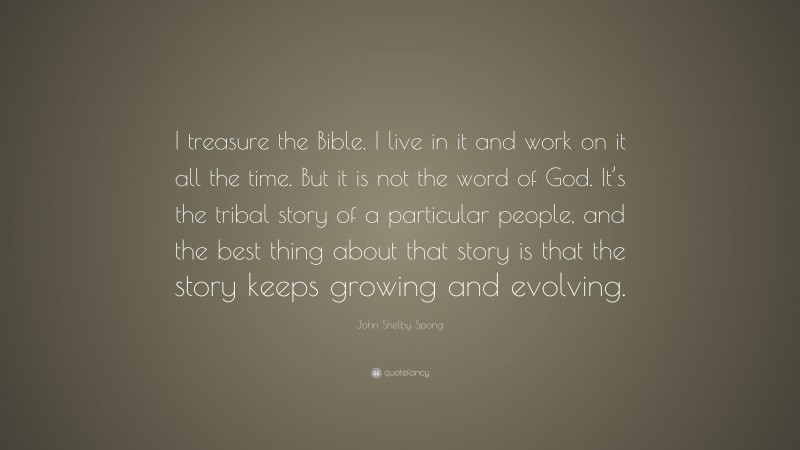 John Shelby Spong Quote: “I treasure the Bible. I live in it and work on it all the time. But it is not the word of God. It’s the tribal story of a particular people, and the best thing about that story is that the story keeps growing and evolving.”