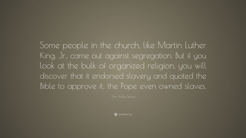 John Shelby Spong Quote: “Some people in the church, like Martin Luther King, Jr., came out against segregation. But if you look at the bulk of organized religion, you will discover that it endorsed slavery and quoted the Bible to approve it; the Pope even owned slaves.”