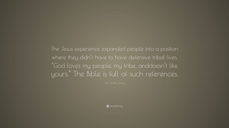 John Shelby Spong Quote: “The Jesus experience expanded people into a position where they didn’t have to have defensive tribal lives, “God loves my people, my tribe, anddoesn’t like yours.” The Bible is full of such references.”