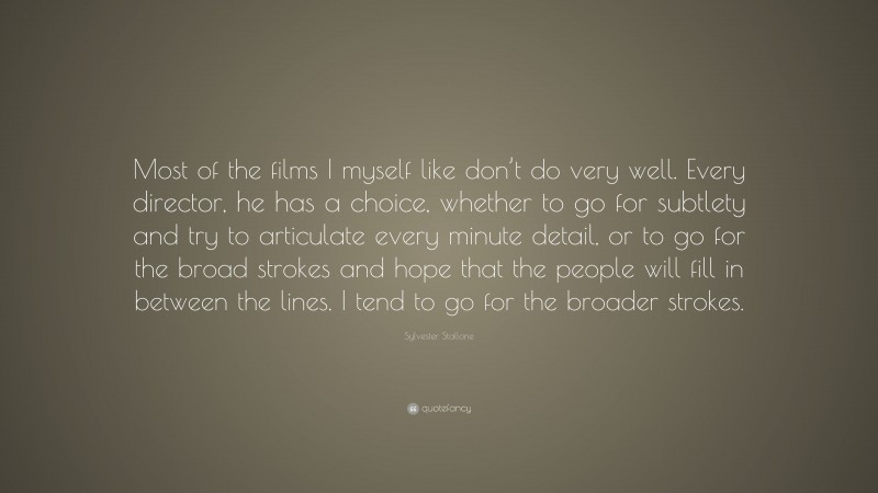 Sylvester Stallone Quote: “Most of the films I myself like don’t do very well. Every director, he has a choice, whether to go for subtlety and try to articulate every minute detail, or to go for the broad strokes and hope that the people will fill in between the lines. I tend to go for the broader strokes.”