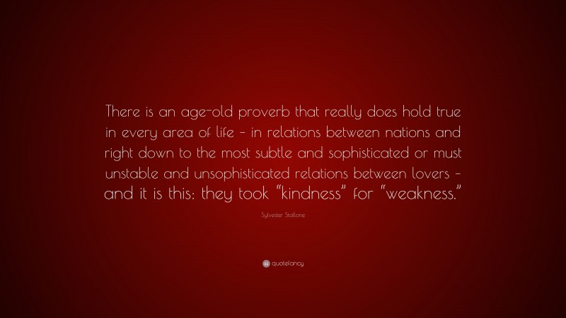 Sylvester Stallone Quote: “There is an age-old proverb that really does hold true in every area of life – in relations between nations and right down to the most subtle and sophisticated or must unstable and unsophisticated relations between lovers – and it is this: they took “kindness” for “weakness.””