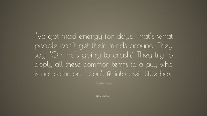 Charlie Sheen Quote: “I’ve got mad energy for days. That’s what people can’t get their minds around. They say, ‘Oh, he’s going to crash.’ They try to apply all these common terms to a guy who is not common. I don’t fit into their little box.”