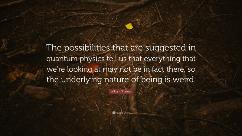William Shatner Quote: “The possibilities that are suggested in quantum physics tell us that everything that we’re looking at may not be in fact there, so the underlying nature of being is weird.”