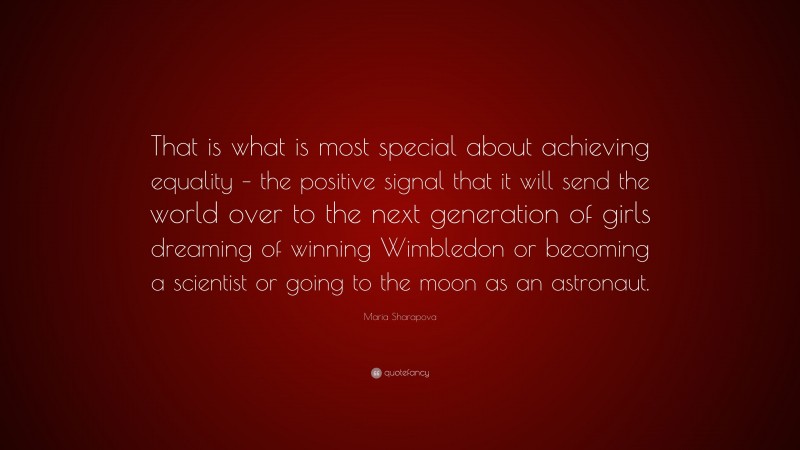 Maria Sharapova Quote: “That is what is most special about achieving equality – the positive signal that it will send the world over to the next generation of girls dreaming of winning Wimbledon or becoming a scientist or going to the moon as an astronaut.”