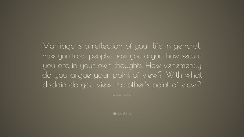 William Shatner Quote: “Marriage is a reflection of your life in general: how you treat people, how you argue, how secure you are in your own thoughts. How vehemently do you argue your point of view? With what disdain do you view the other’s point of view?”