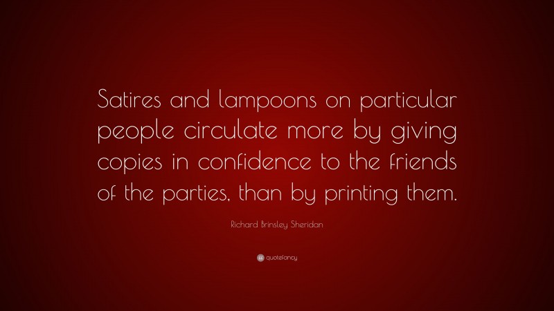 Richard Brinsley Sheridan Quote: “Satires and lampoons on particular people circulate more by giving copies in confidence to the friends of the parties, than by printing them.”