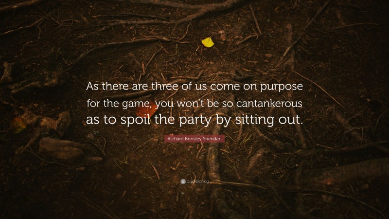 Richard Brinsley Sheridan Quote: “As there are three of us come on purpose for the game, you won’t be so cantankerous as to spoil the party by sitting out.”