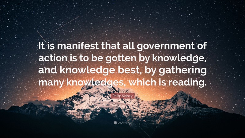 Philip Sidney Quote: “It is manifest that all government of action is to be gotten by knowledge, and knowledge best, by gathering many knowledges, which is reading.”