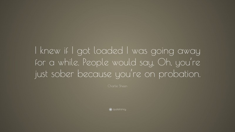 Charlie Sheen Quote: “I knew if I got loaded I was going away for a while. People would say, Oh, you’re just sober because you’re on probation.”