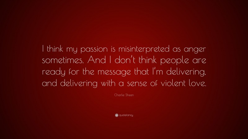 Charlie Sheen Quote: “I think my passion is misinterpreted as anger sometimes. And I don’t think people are ready for the message that I’m delivering, and delivering with a sense of violent love.”
