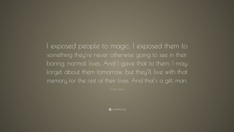 Charlie Sheen Quote: “I exposed people to magic. I exposed them to something they’re never otherwise going to see in their boring, normal lives. And I gave that to them. I may forget about them tomorrow, but they’ll live with that memory for the rest of their lives. And that’s a gift, man.”