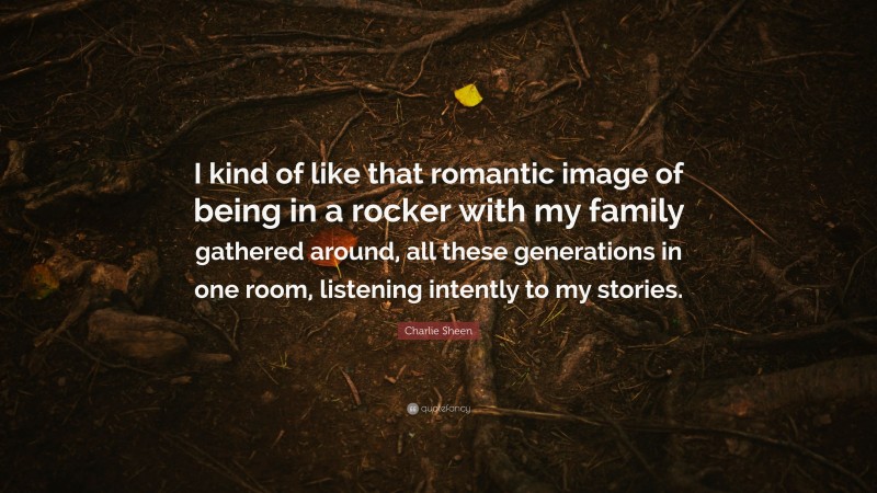 Charlie Sheen Quote: “I kind of like that romantic image of being in a rocker with my family gathered around, all these generations in one room, listening intently to my stories.”
