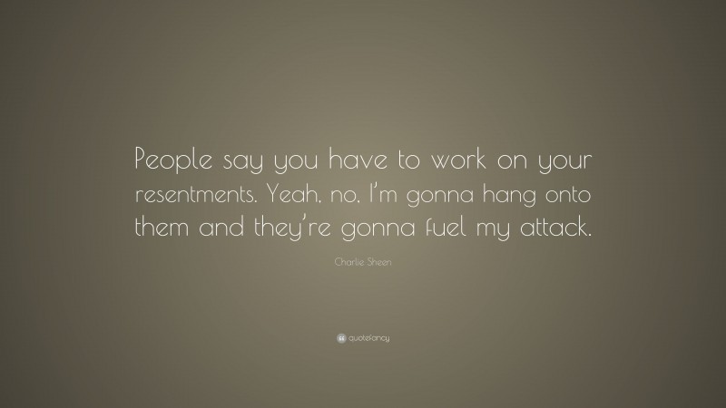 Charlie Sheen Quote: “People say you have to work on your resentments. Yeah, no, I’m gonna hang onto them and they’re gonna fuel my attack.”