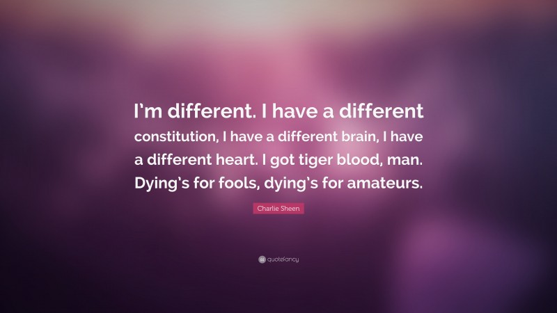 Charlie Sheen Quote: “I’m different. I have a different constitution, I have a different brain, I have a different heart. I got tiger blood, man. Dying’s for fools, dying’s for amateurs.”