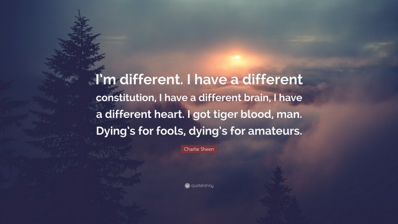 Charlie Sheen Quote: “I’m different. I have a different constitution, I have a different brain, I have a different heart. I got tiger blood, man. Dying’s for fools, dying’s for amateurs.”
